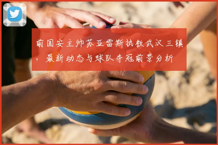 前国安主帅苏亚雷斯执教武汉三镇，最新动态与球队夺冠前景分析