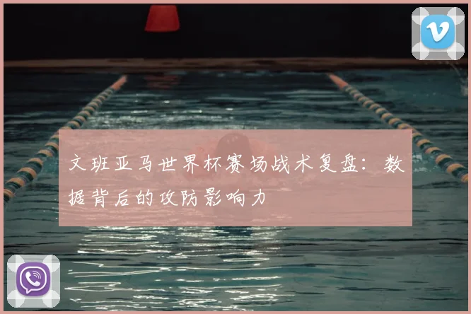 文班亚马世界杯赛场战术复盘：数据背后的攻防影响力