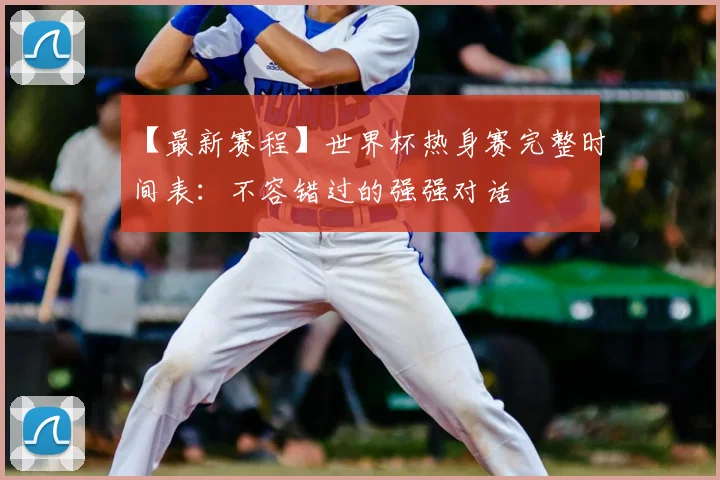 【最新赛程】世界杯热身赛完整时间表：不容错过的强强对话