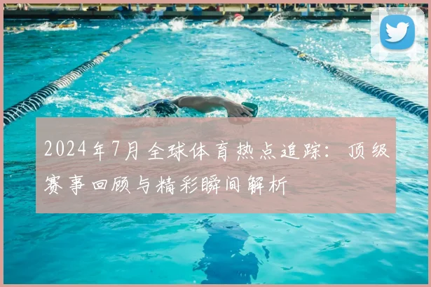 2024年7月全球体育热点追踪：顶级赛事回顾与精彩瞬间解析