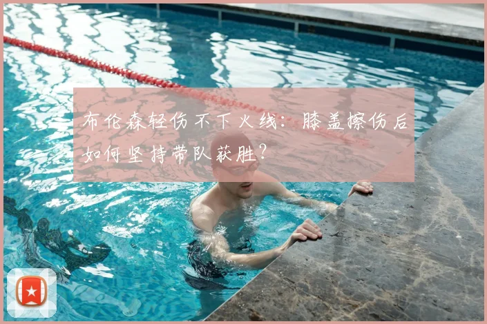 布伦森轻伤不下火线：膝盖擦伤后如何坚持带队获胜？