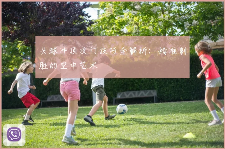 头球冲顶攻门技巧全解析：精准制胜的空中艺术