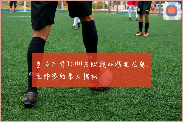 皇马斥资1500万欧迎回穆里尼奥，主帅签约幕后揭秘