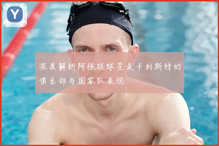 深度解析阿根廷球星麦卡利斯特的俱乐部与国家队表现