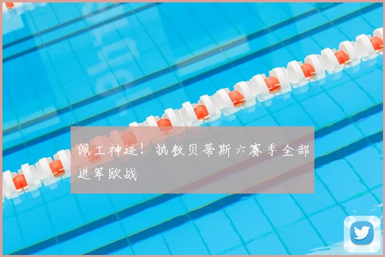 佩工神迹！执教贝蒂斯六赛季全部进军欧战