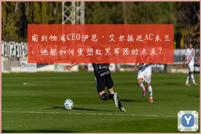 前利物浦CEO伊恩·艾尔接近AC米兰，他能如何重塑红黑军团的未来？
