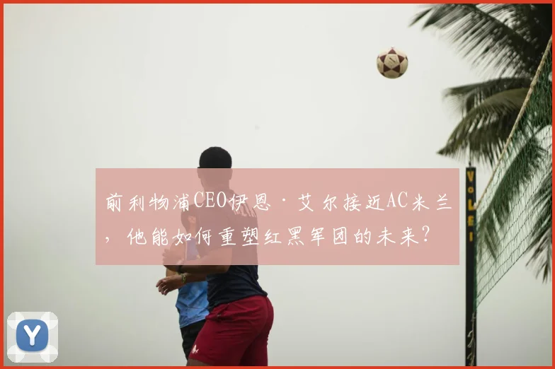 前利物浦CEO伊恩·艾尔接近AC米兰，他能如何重塑红黑军团的未来？