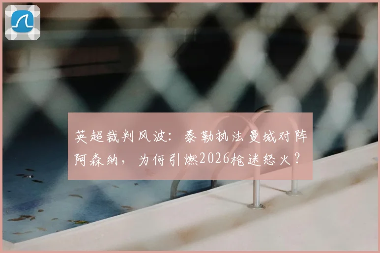 英超裁判风波：泰勒执法曼城对阵阿森纳，为何引燃2026枪迷怒火？【深度解析】