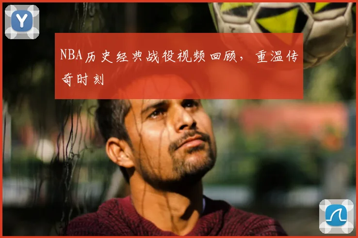 NBA历史经典战役视频回顾，重温传奇时刻