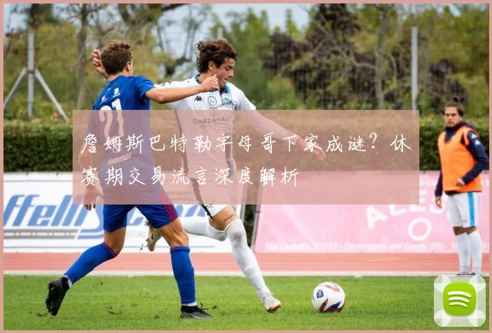 詹姆斯巴特勒字母哥下家成谜？休赛期交易流言深度解析