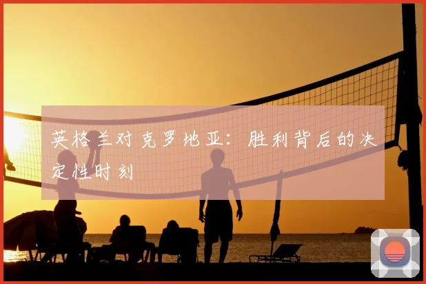 英格兰对克罗地亚：胜利背后的决定性时刻