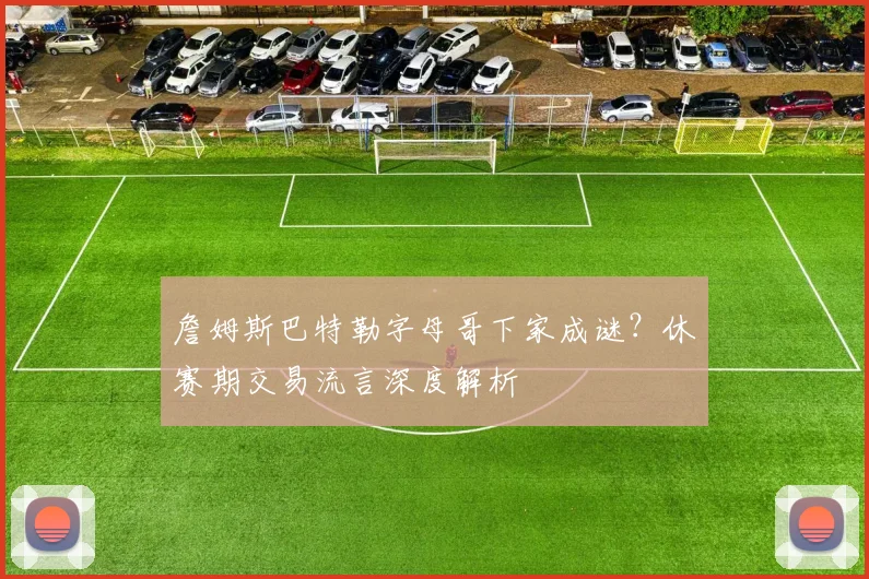 詹姆斯巴特勒字母哥下家成谜？休赛期交易流言深度解析